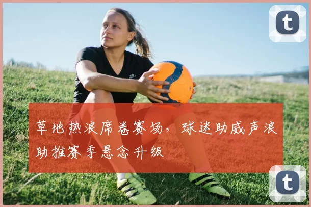 草地热浪席卷赛场，球迷助威声浪助推赛季悬念升级 - 2026世界杯推荐