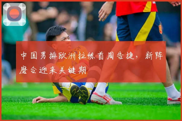 中国男排欧洲拉练首周告捷,新阵磨合迎来关键期 - 2026世界杯推荐