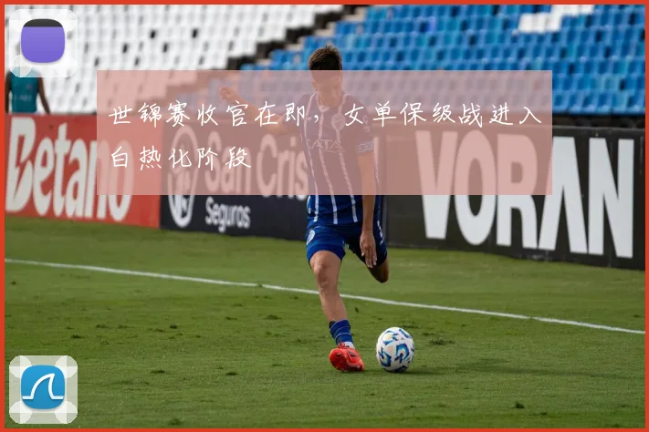 世锦赛收官在即，女单保级战进入白热化阶段 - 2026世界杯推荐