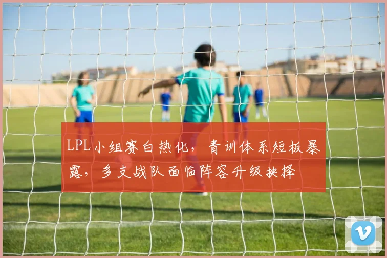 LPL小组赛白热化，青训体系短板暴露，多支战队面临阵容升级抉择 - 2026世界杯推荐