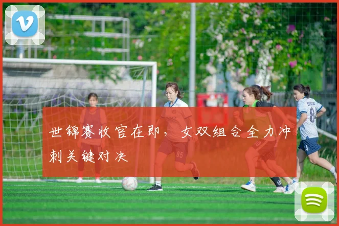 世锦赛收官在即，女双组合全力冲刺关键对决 - 2026世界杯推荐
