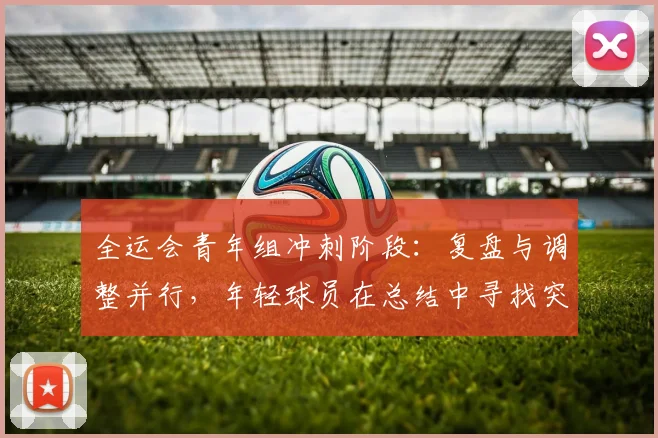 全运会青年组冲刺阶段：复盘与调整并行，年轻球员在总结中寻找突破 - 2026世界杯图集