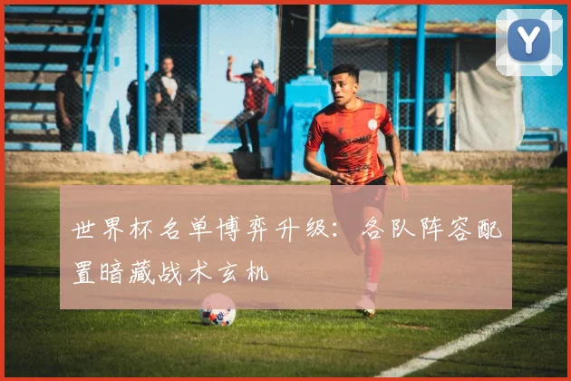 世界杯名单博弈升级：各队阵容配置暗藏战术玄机 - 2026世界杯推荐