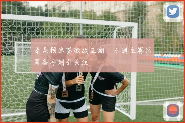 南美预选赛激战正酣，东道主赛区筹备冲刺引关注 - 2026世界杯推荐