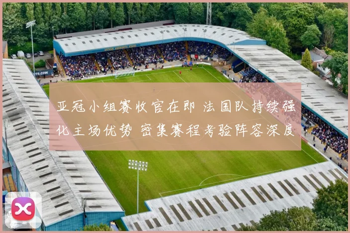 亚冠小组赛收官在即 法国队持续强化主场优势 密集赛程考验阵容深度 - 2026世界杯推荐
