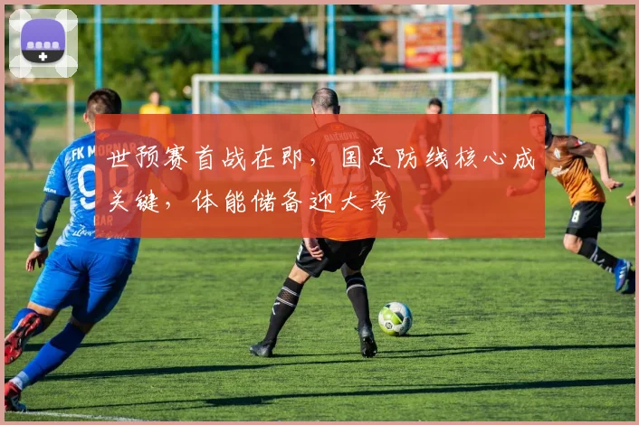 世预赛首战在即,国足防线核心成关键,体能储备迎大考 - 2026世界杯推荐