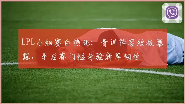 LPL小组赛白热化：青训阵容短板暴露，季后赛门槛考验新军韧性 - 2026世界杯推荐