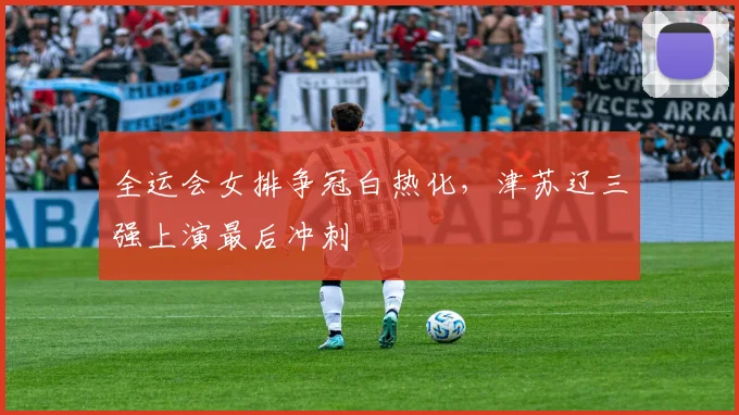 全运会女排争冠白热化,津苏辽三强上演最后冲刺 - 2026世界杯推荐