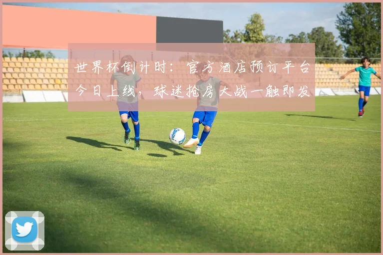 世界杯倒计时：官方酒店预订平台今日上线，球迷抢房大战一触即发 - 2026世界杯推荐