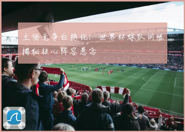 主场竞争白热化:世界杯球队训练揭秘核心阵容悬念 - 2026世界杯推荐