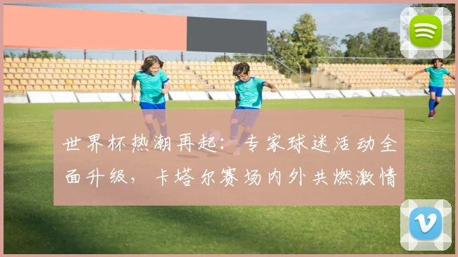 世界杯热潮再起：专家球迷活动全面升级，卡塔尔赛场内外共燃激情 - 2026世界杯推荐