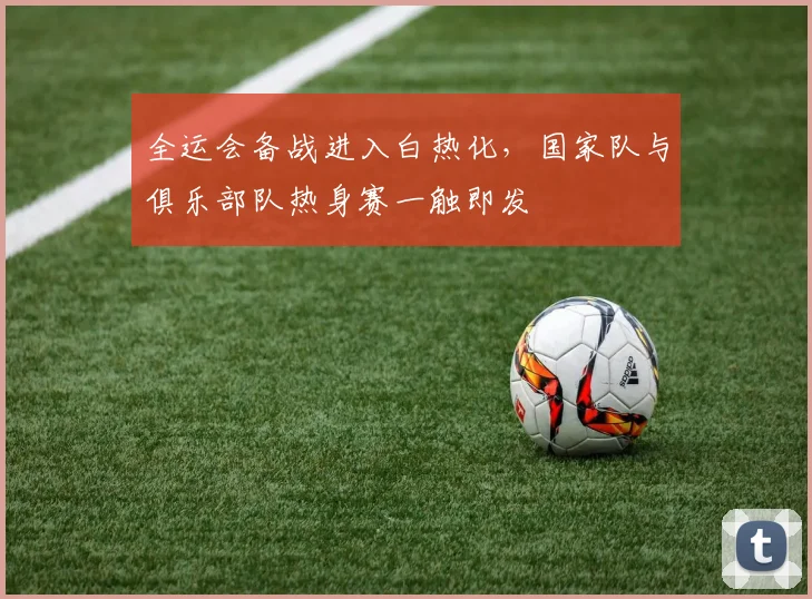 全运会备战进入白热化，国家队与俱乐部队热身赛一触即发 - 2026世界杯推荐