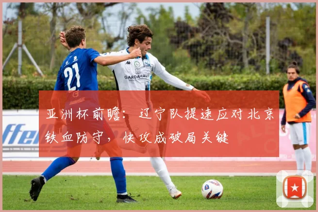 亚洲杯前瞻：辽宁队提速应对北京铁血防守，快攻成破局关键 - 2026世界杯推荐