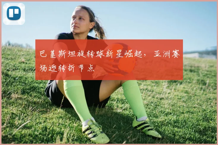 巴基斯坦旋转球新星崛起，亚洲赛场迎转折节点 - 2026世界杯推荐