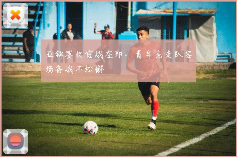 亚锦赛收官战在即，青年竞走队客场备战不松懈 - 2026世界杯推荐