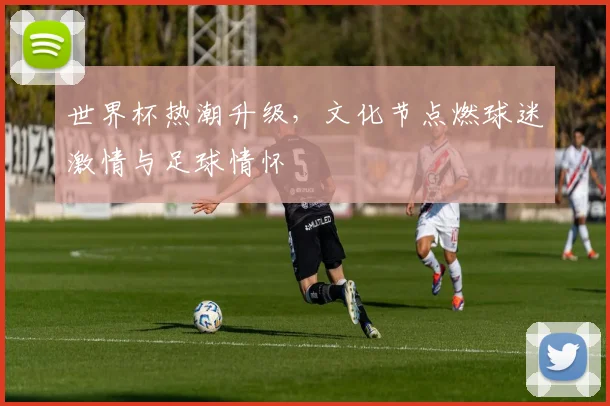 世界杯热潮升级，文化节点燃球迷激情与足球情怀 - 2026世界杯推荐