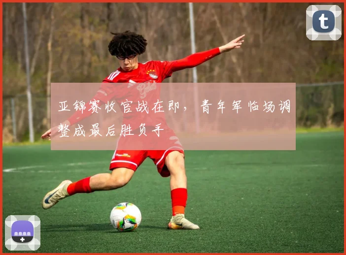 亚锦赛收官战在即，青年军临场调整成最后胜负手 - 2026世界杯推荐