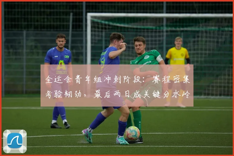 全运会青年组冲刺阶段：赛程密集考验韧劲，最后两日成关键分水岭 - 2026世界杯推荐