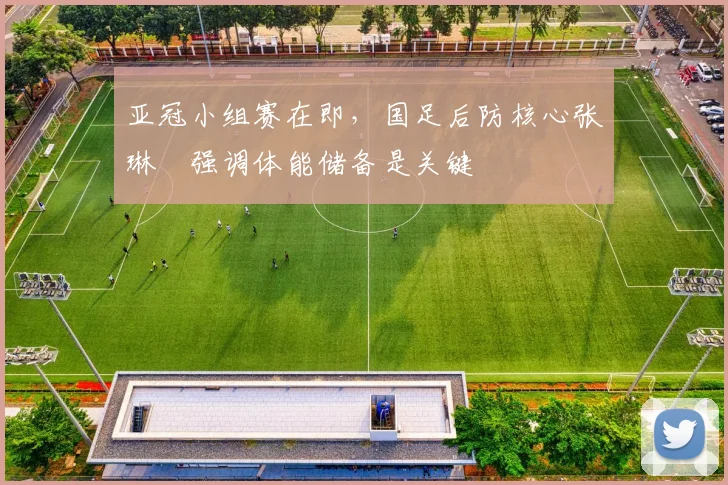亚冠小组赛在即，国足后防核心张琳芃强调体能储备是关键 - 2026世界杯推荐