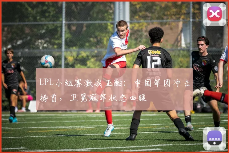 LPL小组赛激战正酣:中国军团冲击榜首,卫冕冠军状态回暖 - 2026世界杯推荐