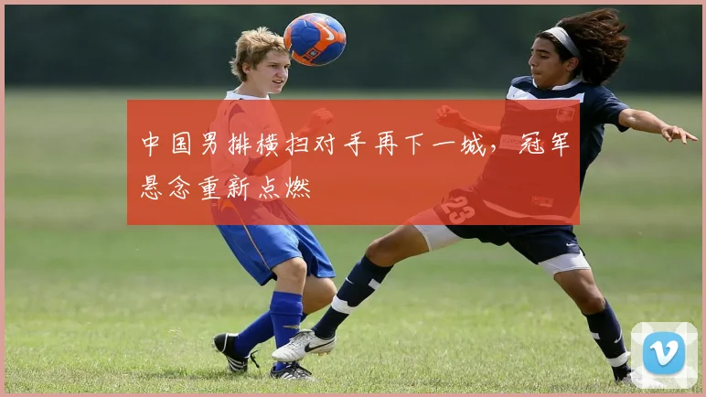 中国男排横扫对手再下一城，冠军悬念重新点燃 - 2026世界杯推荐