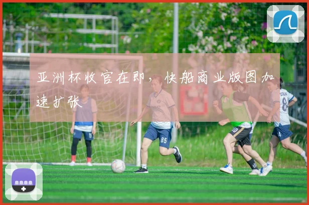 亚洲杯收官在即，快船商业版图加速扩张 - 2026世界杯推荐