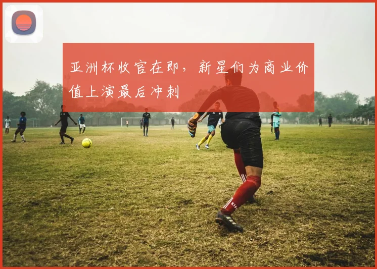 亚洲杯收官在即,新星们为商业价值上演最后冲刺 - 2026世界杯推荐